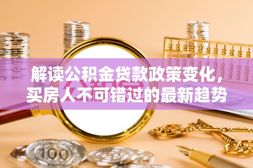 将乐解读公积金贷款政策变化，买房人不可错过的最新趋势