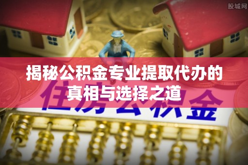 将乐揭秘公积金专业提取代办的真相与选择之道