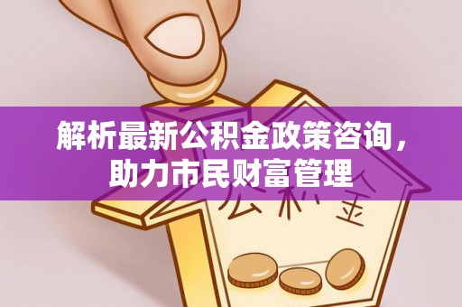 将乐解析最新公积金政策咨询，助力市民财富管理