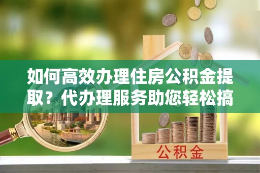 将乐如何高效办理住房公积金提取？代办理服务助您轻松搞定
