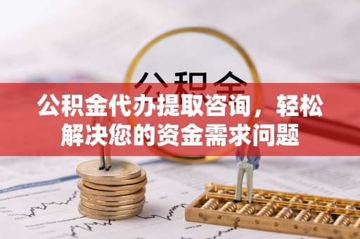 将乐公积金代办提取咨询，轻松解决您的资金需求问题