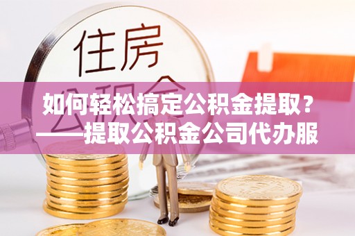 将乐如何轻松搞定公积金提取？——提取公积金公司代办服务全解析