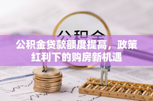 将乐公积金贷款额度提高，政策红利下的购房新机遇