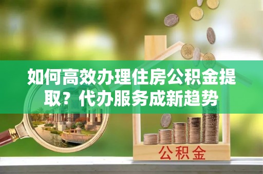 将乐如何高效办理住房公积金提取？代办服务成新趋势