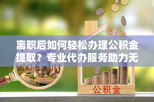 将乐离职后如何轻松办理公积金提取？专业代办服务助力无忧