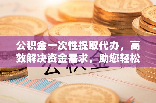 将乐公积金一次性提取代办，高效解决资金需求，助您轻松应对生活难题