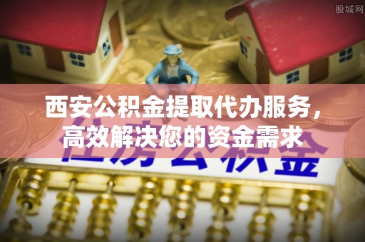 将乐西安公积金提取代办服务，高效解决您的资金需求