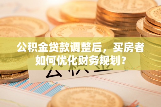 将乐公积金贷款调整后，买房者如何优化财务规划？