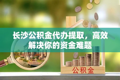 将乐长沙公积金代办提取，高效解决你的资金难题