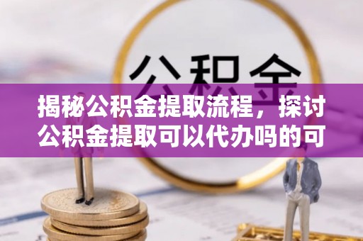 将乐揭秘公积金提取流程，探讨公积金提取可以代办吗的可行性与注意事项