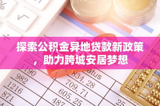 将乐探索公积金异地贷款新政策，助力跨城安居梦想