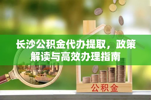 将乐长沙公积金代办提取，政策解读与高效办理指南