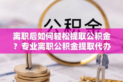 将乐离职后如何轻松提取公积金？专业离职公积金提取代办服务指南
