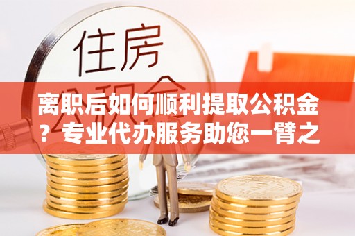 将乐离职后如何顺利提取公积金？专业代办服务助您一臂之力