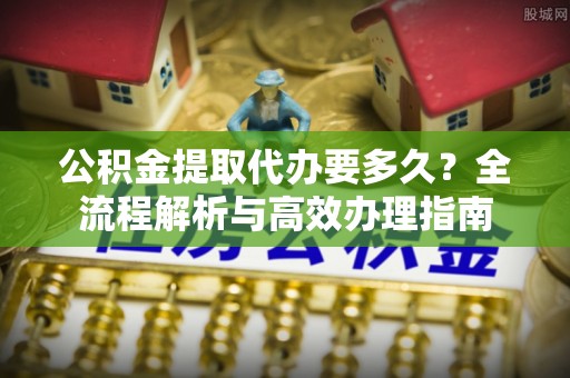 将乐公积金提取代办要多久？全流程解析与高效办理指南