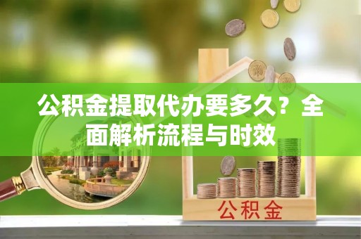将乐公积金提取代办要多久？全面解析流程与时效