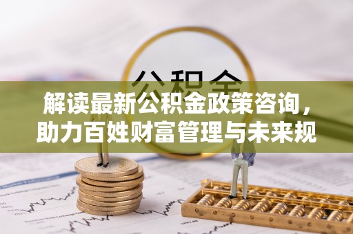 将乐解读最新公积金政策咨询，助力百姓财富管理与未来规划