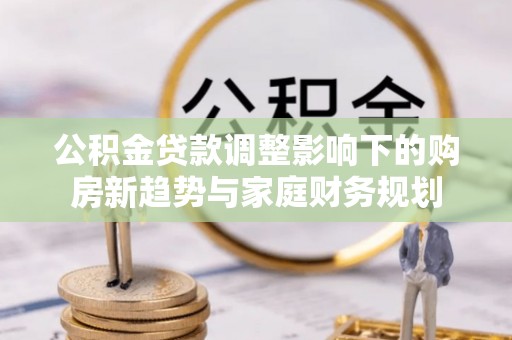 将乐公积金贷款调整影响下的购房新趋势与家庭财务规划