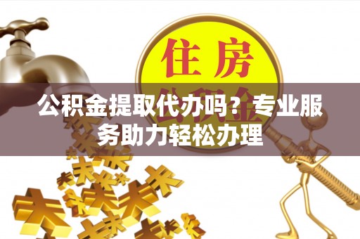 将乐公积金提取代办吗？专业服务助力轻松办理