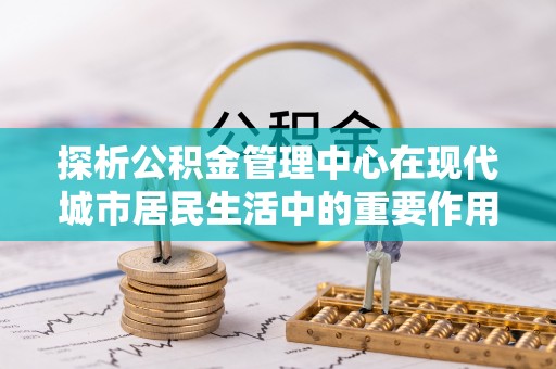 将乐探析公积金管理中心在现代城市居民生活中的重要作用