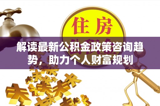 将乐解读最新公积金政策咨询趋势，助力个人财富规划
