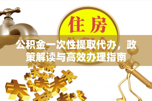 将乐公积金一次性提取代办，政策解读与高效办理指南