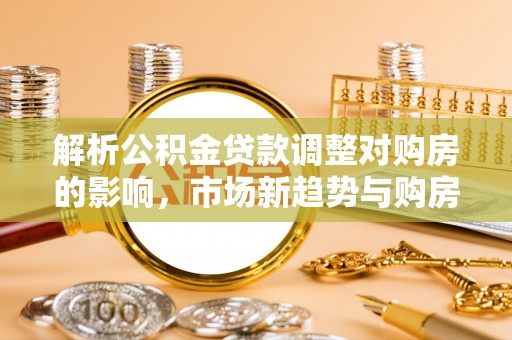 将乐解析公积金贷款调整对购房的影响，市场新趋势与购房者策略