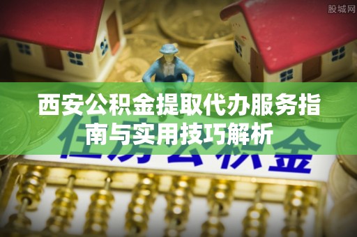 将乐西安公积金提取代办服务指南与实用技巧解析