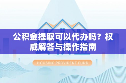 将乐公积金提取可以代办吗？权威解答与操作指南