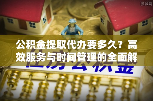 将乐公积金提取代办要多久？高效服务与时间管理的全面解析