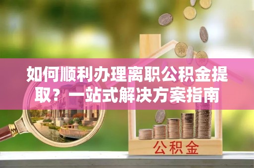 将乐如何顺利办理离职公积金提取？一站式解决方案指南