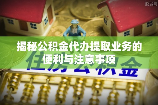 将乐揭秘公积金代办提取业务的便利与注意事项