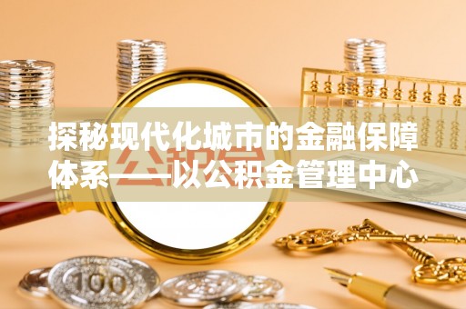 将乐探秘现代化城市的金融保障体系——以公积金管理中心为核心的民生服务
