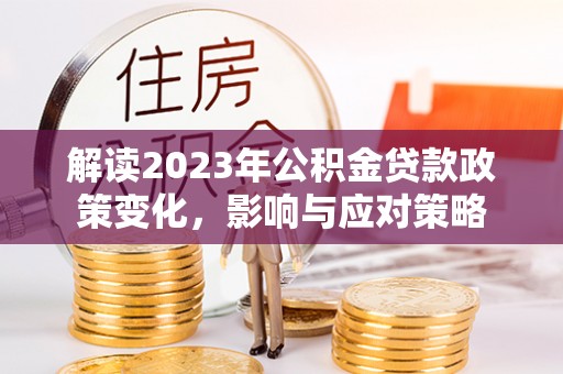 将乐解读2023年公积金贷款政策变化，影响与应对策略