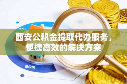 将乐西安公积金提取代办服务，便捷高效的解决方案