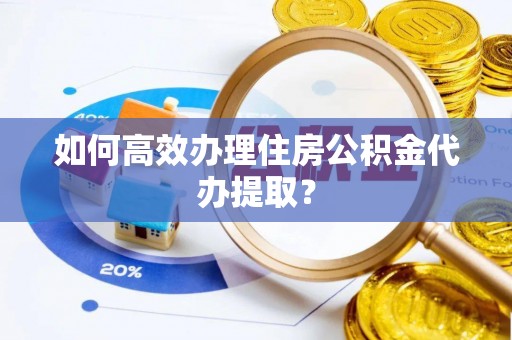 将乐如何高效办理住房公积金代办提取？