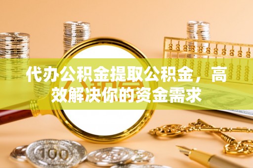 将乐代办公积金提取公积金，高效解决你的资金需求