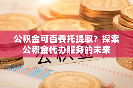 将乐公积金可否委托提取？探索公积金代办服务的未来