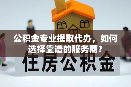 将乐公积金专业提取代办，如何选择靠谱的服务商？