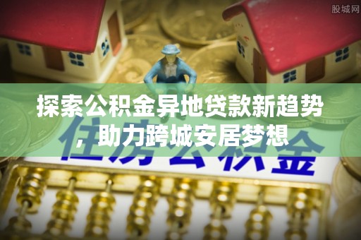将乐探索公积金异地贷款新趋势，助力跨城安居梦想