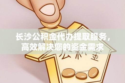 将乐长沙公积金代办提取服务，高效解决您的资金需求