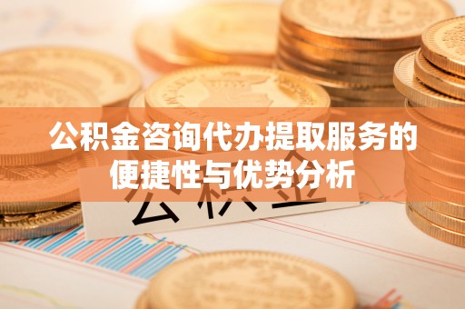 将乐公积金咨询代办提取服务的便捷性与优势分析