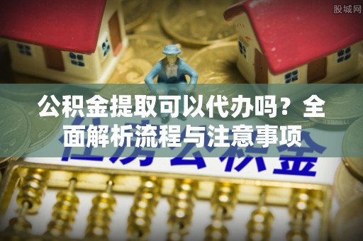 将乐公积金提取可以代办吗？全面解析流程与注意事项