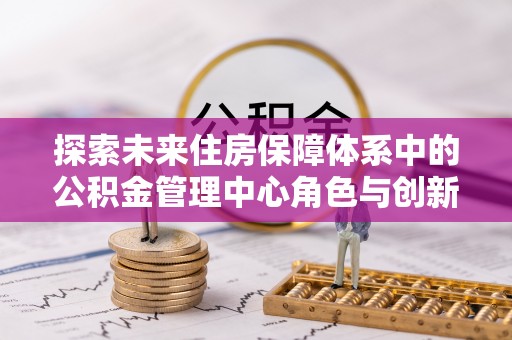 将乐探索未来住房保障体系中的公积金管理中心角色与创新
