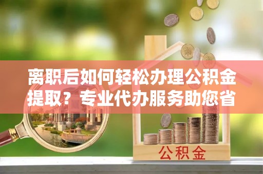 将乐离职后如何轻松办理公积金提取？专业代办服务助您省心省力