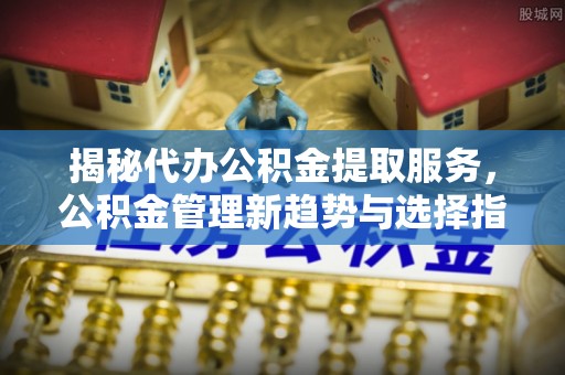 将乐揭秘代办公积金提取服务，公积金管理新趋势与选择指南